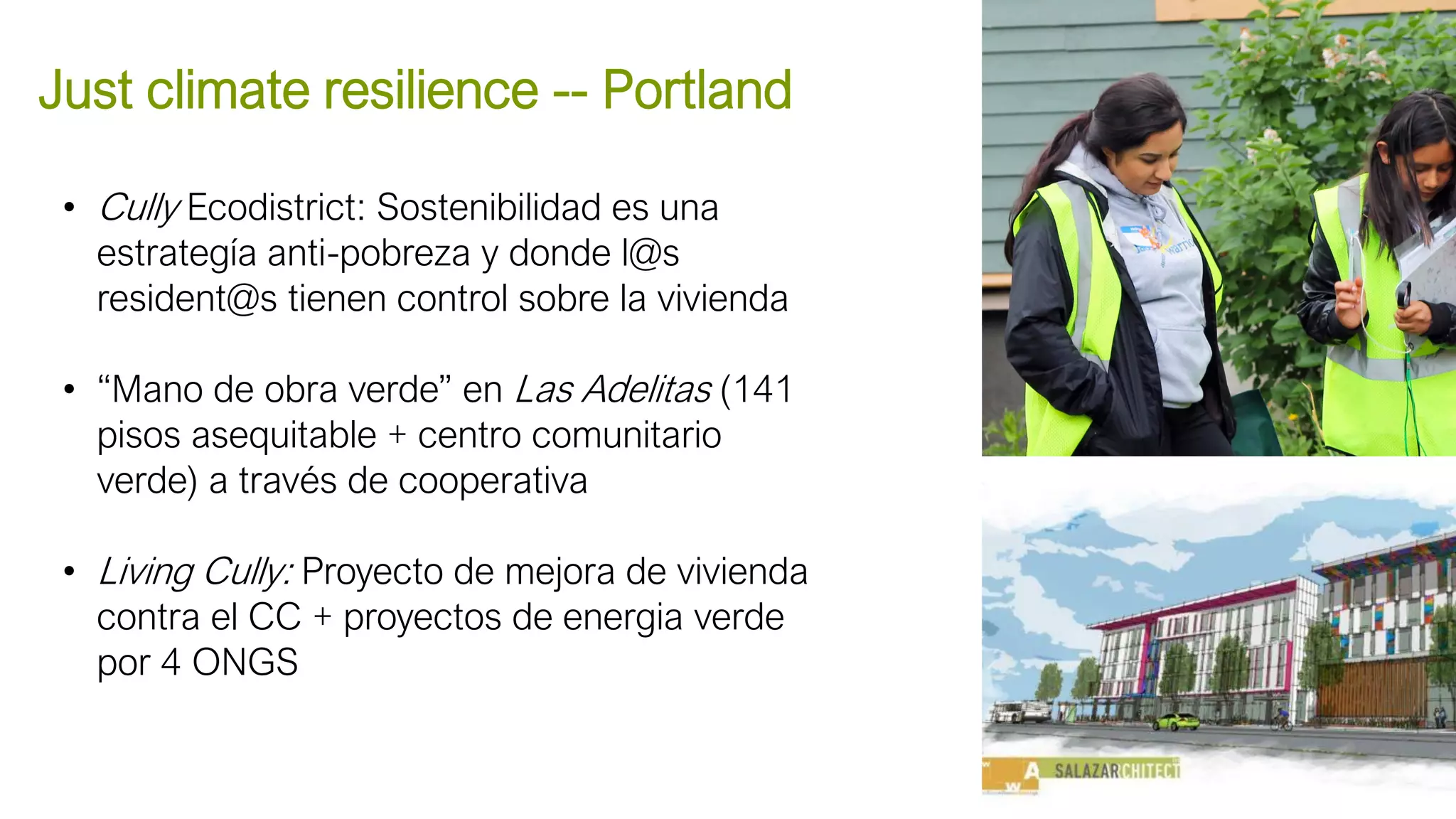 • Cully Ecodistrict: Sostenibilidad es una
estrategía anti-pobreza y donde l@s
resident@s tienen control sobre la vivienda
• “Mano de obra verde” en Las Adelitas (141
pisos asequitable + centro comunitario
verde) a través de cooperativa
• Living Cully: Proyecto de mejora de vivienda
contra el CC + proyectos de energia verde
por 4 ONGS
Just climate resilience -- Portland
Eastie Farms
 