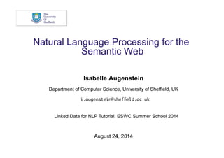 Natural Language Processing for the 
Semantic Web 
Isabelle Augenstein 
Department of Computer Science, University of Sheffield, UK 
i.augenstein@sheffield.ac.uk 
Linked Data for NLP Tutorial, ESWC Summer School 2014 
August 24, 2014 
 