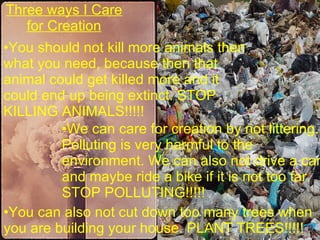 Three ways I Care for Creation We can care for creation by not littering. Polluting is very harmful to the environment. We can also not drive a car and maybe ride a bike if it is not too far. STOP POLLUTING!!!!! You should not kill more animals then what you need, because then that animal could get killed more and it could end up being extinct. STOP KILLING ANIMALS!!!!! You can also not cut down too many trees when  you are building your house. PLANT TREES!!!!! 