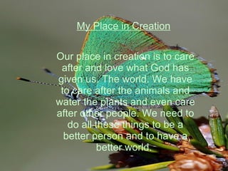 My Place in Creation Our place in creation is to care after and love what God has given us. The world. We have to care after the animals and water the plants and even care after other people. We need to do all these things to be a better person and to have a better world.  