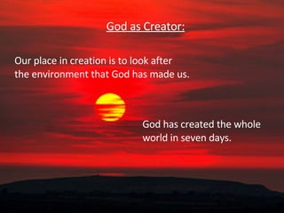 God as Creator: God has created the whole world in seven days.  Our place in creation is to look after  the environment that God has made us.  