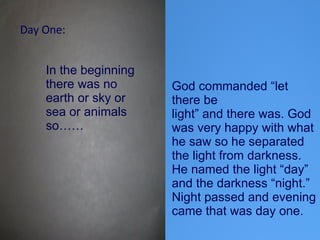 In the beginning there was no earth or sky or sea or animals so……  God commanded “let there be light” and there was. God was very happy with what he saw so he separated the light from darkness. He named the light “day” and the darkness “night.” Night passed and evening came that was day one.  Day One: 