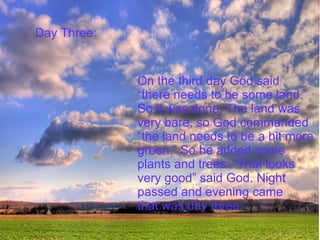 Day Three:  On the third day God said  “ there needs to be some land.” So it was done. The land was  very bare, so God commanded  “ the land needs to be a bit more  green.” So he added some  plants and trees. “That looks  very good” said God. Night  passed and evening came  that was day three. 