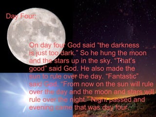Day Four:  On day four God said “the darkness is just too dark.” So he hung the moon  and the stars up in the sky. “That’s  good” said God. He also made the  sun to rule over the day. “Fantastic”  said God. “From now on the sun will rule over the day and the moon and stars will rule over the night.” Night passed and  evening came that was day four. 