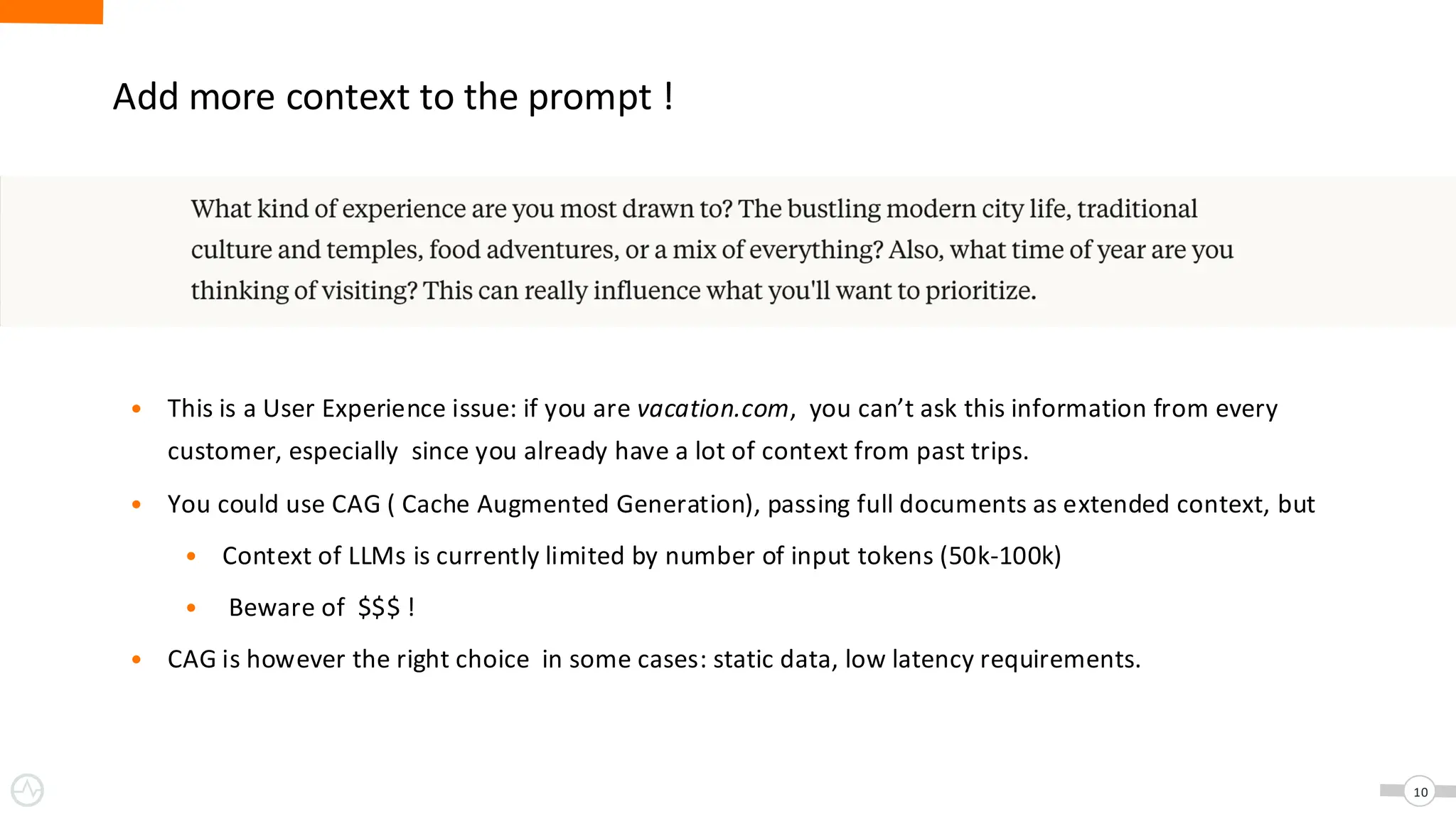 Add more context to the prompt !
• This is a User Experience issue: if you are vacation.com, you can’t ask this information from every
customer, especially since you already have a lot of context from past trips.
• You could use CAG ( Cache Augmented Generation), passing full documents as extended context, but
• Context of LLMs is currently limited by number of input tokens (50k-100k)
• Beware of $$$ !
• CAG is however the right choice in some cases: static data, low latency requirements.
10
 