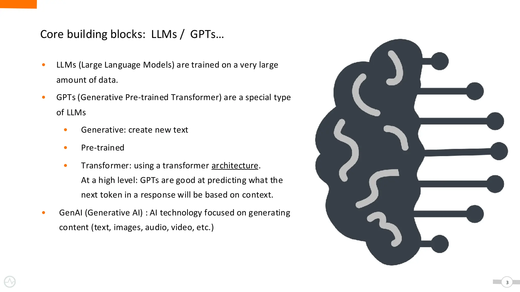 Core building blocks: LLMs / GPTs…
• LLMs (Large Language Models) are trained on a very large
amount of data.
• GPTs (Generative Pre-trained Transformer) are a special type
of LLMs
• Generative: create new text
• Pre-trained
• Transformer: using a transformer architecture.
At a high level: GPTs are good at predicting what the
next token in a response will be based on context.
• GenAI (Generative AI) : AI technology focused on generating
content (text, images, audio, video, etc.)
3
 