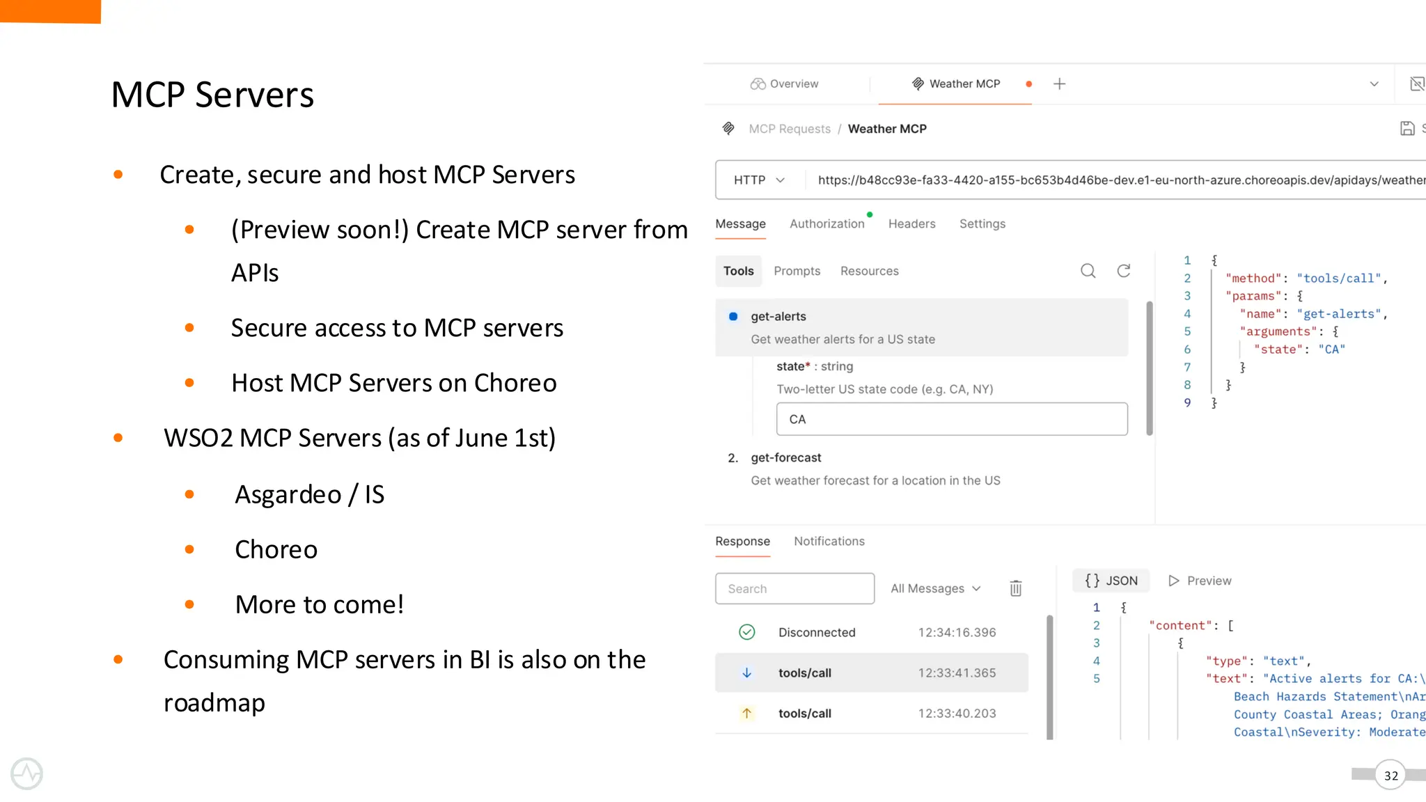 MCP Servers
32
• Create, secure and host MCP Servers
• (Preview soon!) Create MCP server from
APIs
• Secure access to MCP servers
• Host MCP Servers on Choreo
• WSO2 MCP Servers (as of June 1st)
• Asgardeo / IS
• Choreo
• More to come!
• Consuming MCP servers in BI is also on the
roadmap
 