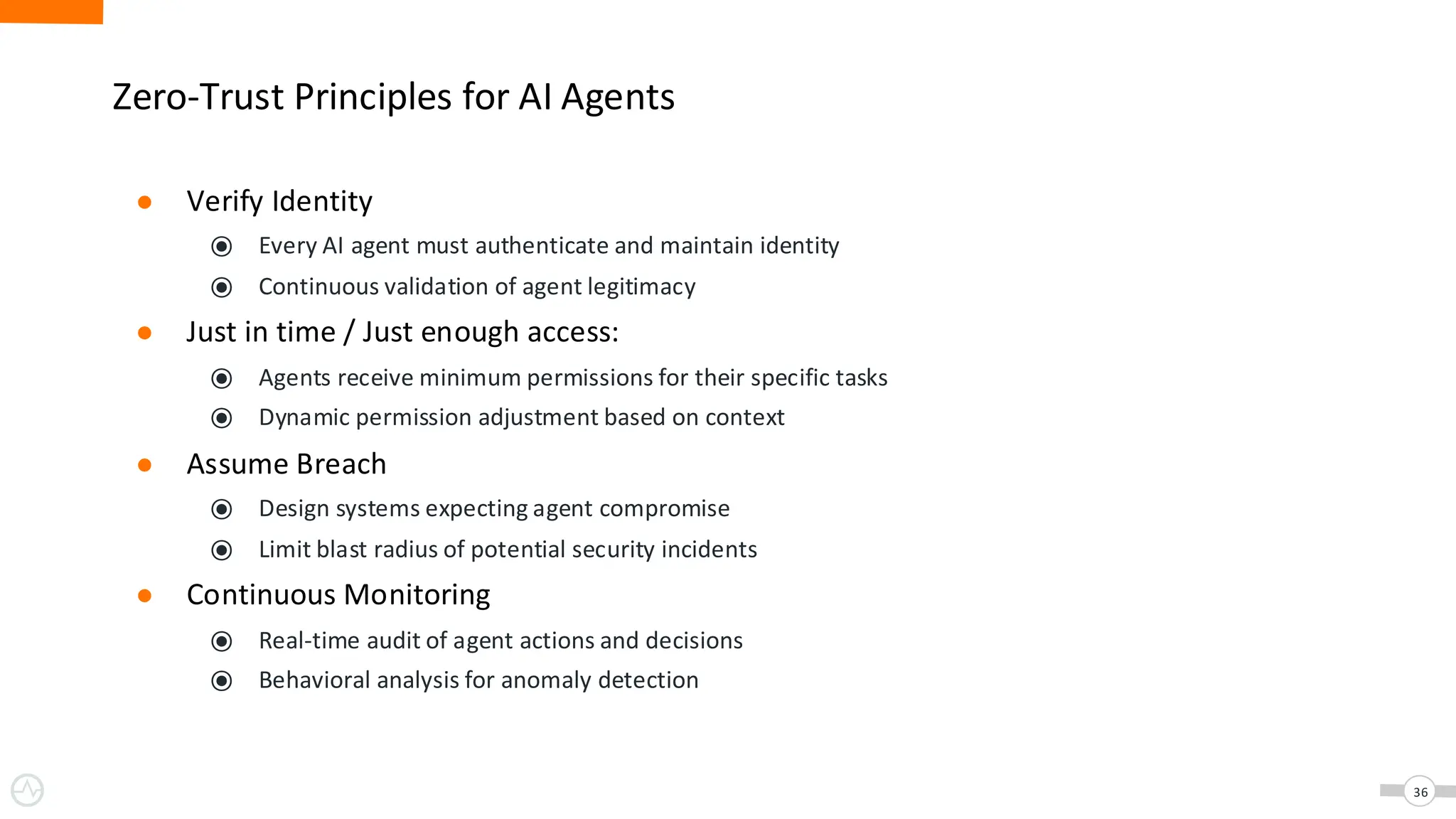 Zero-Trust Principles for AI Agents
● Verify Identity
⦿ Every AI agent must authenticate and maintain identity
⦿ Continuous validation of agent legitimacy
● Just in time / Just enough access:
⦿ Agents receive minimum permissions for their specific tasks
⦿ Dynamic permission adjustment based on context
● Assume Breach
⦿ Design systems expecting agent compromise
⦿ Limit blast radius of potential security incidents
● Continuous Monitoring
⦿ Real-time audit of agent actions and decisions
⦿ Behavioral analysis for anomaly detection
36
 
