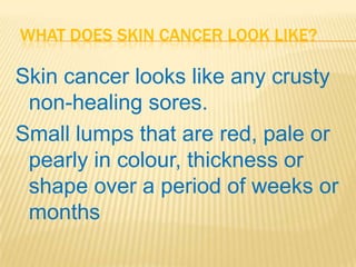WHAT DOES SKIN CANCER LOOK LIKE?

Skin cancer looks like any crusty
 non-healing sores.
Small lumps that are red, pale or
 pearly in colour, thickness or
 shape over a period of weeks or
 months
 