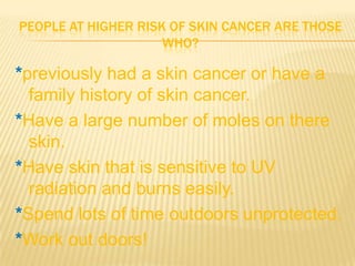 PEOPLE AT HIGHER RISK OF SKIN CANCER ARE THOSE
                     WHO?

*previously had a skin cancer or have a
  family history of skin cancer.
*Have a large number of moles on there
  skin.
*Have skin that is sensitive to UV
  radiation and burns easily.
*Spend lots of time outdoors unprotected.
*Work out doors!
 