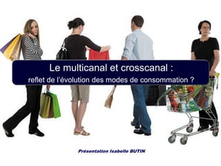 Le multicanal et crosscanal :
reflet de l’évolution des modes de consommation ?
Présentation Isabelle BUTIN
 