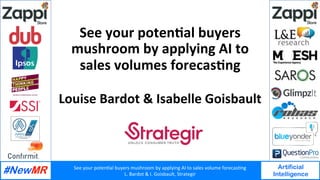 See	your	poten+al	buyers	mushroom	by	applying	AI	to	sales	volume	forecas+ng	
L.	Bardot	&	I.	Goisbault,	Strategir	
Artificial
Intelligence
	
	
See	your	poten+al	buyers	
mushroom	by	applying	AI	to	
sales	volumes	forecas+ng	
Louise	Bardot	&	Isabelle	Goisbault	
	
 