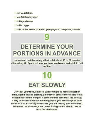 ​ raw vegetables
​ low-fat Greek yogurt
​ cottage cheese
​ boiled eggs
​ chia or flax seeds to add to your yogurts, compotes, cereals.
9
DETERMINE YOUR
PORTIONS IN ADVANCE
Understand that the satiety effect is felt about 15 to 20 minutes
after eating. So figure out your portions in advance and stick to that
portion.
10
EAT SLOWLY
Don't eat your food, savor it! Swallowing food makes digestion
difficult (and causes bloating); moreover, you are more likely to eat
beyond your actual hunger. If you consume your meal too quickly,
it may be because you are too hungry (did you eat enough at other
meals or had a snack?) or because you are "eating your emotions".
Whatever the situation, slow down. Eating a meal should take at
least 20-30 minutes.
 