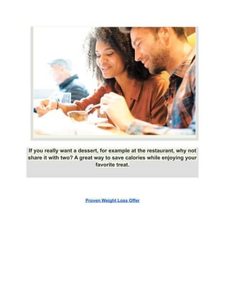 If you really want a dessert, for example at the restaurant, why not
share it with two? A great way to save calories while enjoying your
favorite treat.
Proven Weight Loss Offer
 