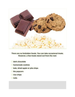 There are no forbidden foods. You can take occasional treats.
However, a few treats stand out from the rest:
​ dark chocolate
​ homemade cookies
​ kale, dried apple or pita chips
​ the popcorn
​ rice chips
​ nuts.
 