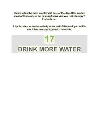 This is often the most problematic time of the day. After supper,
most of the food you eat is superfluous. Are you really hungry?
Probably not.
A tip: brush your teeth carefully at the end of the meal, you will be
much less tempted to snack afterwards.
17
DRINK MORE WATER
 
