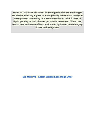 Water is THE drink of choice. As the signals of thirst and hunger
are similar, drinking a glass of water (ideally before each meal) can
often prevent overeating. It is recommended to drink 2 liters of
liquid per day or 1 ml of water per calorie consumed. Water, tea,
herbal teas and even coffee contribute to hydration. Avoid sugary
drinks and fruit juices.
Bio Melt Pro - Latest Weight Loss Mega Offer
 