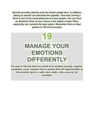 Alcohol provides calories and can hinder weight loss. In addition,
taking an aperitif can stimulate the appetite. That said, having a
drink is one of the small pleasures of many people. You can have
an alcoholic drink of your choice a few nights a week. Wine,
especially red, remains the best option. Remember that an ideal
portion is 150 ml (5 ounces).
19
MANAGE YOUR
EMOTIONS
DIFFERENTLY
It's easy to fall into food as a result of an emotion (anxiety, anguish,
loneliness, envy). Instead, find an activity that will respond better to
this emotion (go for a walk, take a bath, write a journal, for
example).
 