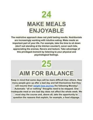 24
MAKE MEALS
ENJOYABLE
The restrictive approach does not yield lasting results. Nutritionists
are increasingly working with intuitive eating. Make meals an
important part of your life. For example, take the time to sit down
(don't eat standing at the kitchen counter!), savor each bite,
appreciating the aromas, flavors and texture. Take advantage of
this privileged moment by listening to your physical and
psychological feelings.
25
AIM FOR BALANCE
Keep in mind that some days will be more difficult than others. How
many people give up after a bad day and tell themselves that they
will resume their weight loss journey the following Monday!
Automatic “all or nothing” thoughts need to be stopped. One
inadequate meal or one bad day does not affect the whole week. We
must stay the course and, above all, take the opportunity to
question the reasons that explain, for example, a food slippage.
 