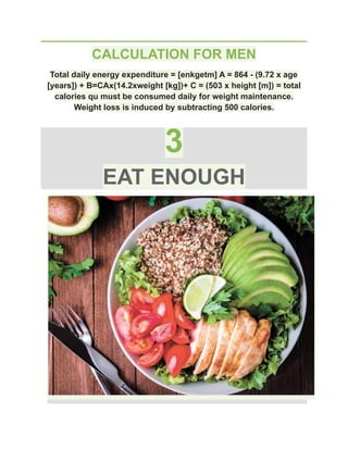 CALCULATION FOR MEN
Total daily energy expenditure = [enkgetm] A = 864 - (9.72 x age
[years]) + B=CAx(14.2xweight [kg])+ C = (503 x height [m]) = total
calories qu must be consumed daily for weight maintenance.
Weight loss is induced by subtracting 500 calories.
3
EAT ENOUGH
 
