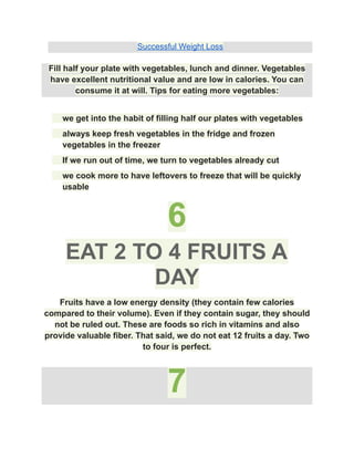 Successful Weight Loss
Fill half your plate with vegetables, lunch and dinner. Vegetables
have excellent nutritional value and are low in calories. You can
consume it at will. Tips for eating more vegetables:
​ we get into the habit of filling half our plates with vegetables
​ always keep fresh vegetables in the fridge and frozen
vegetables in the freezer
​ If we run out of time, we turn to vegetables already cut
​ we cook more to have leftovers to freeze that will be quickly
usable
6
EAT 2 TO 4 FRUITS A
DAY
Fruits have a low energy density (they contain few calories
compared to their volume). Even if they contain sugar, they should
not be ruled out. These are foods so rich in vitamins and also
provide valuable fiber. That said, we do not eat 12 fruits a day. Two
to four is perfect.
7
 