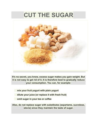 CUT THE SUGAR
It's no secret, you know, excess sugar makes you gain weight. But
it is not easy to get rid of it. It is therefore best to gradually reduce
your consumption. You can, for example:
​ mix your fruit yogurt with plain yogurt
​ dilute your juice (or replace it with fresh fruit)
​ omit sugar in your tea or coffee
Also, do not replace sugar with substitutes (aspartame, sucralose,
stevia) since they maintain the taste of sugar.
 