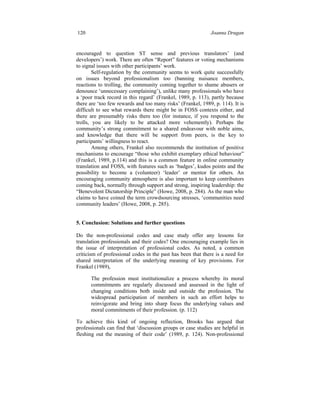 120 Joanna Drugan
encouraged to question ST sense and previous translators’ (and
developers’) work. There are often “Report” features or voting mechanisms
to signal issues with other participants’ work.
Self-regulation by the community seems to work quite successfully
on issues beyond professionalism too (banning nuisance members,
reactions to trolling, the community coming together to shame abusers or
denounce ‘unnecessary complaining’), unlike many professionals who have
a ‘poor track record in this regard’ (Frankel, 1989, p. 113), partly because
there are ‘too few rewards and too many risks’ (Frankel, 1989, p. 114). It is
difficult to see what rewards there might be in FOSS contexts either, and
there are presumably risks there too (for instance, if you respond to the
trolls, you are likely to be attacked more vehemently). Perhaps the
community’s strong commitment to a shared endeavour with noble aims,
and knowledge that there will be support from peers, is the key to
participants’ willingness to react.
Among others, Frankel also recommends the institution of positive
mechanisms to encourage “those who exhibit exemplary ethical behaviour”
(Frankel, 1989, p.114) and this is a common feature in online community
translation and FOSS, with features such as ‘badges’, kudos points and the
possibility to become a (volunteer) ‘leader’ or mentor for others. An
encouraging community atmosphere is also important to keep contributors
coming back, normally through support and strong, inspiring leadership: the
“Benevolent Dictatorship Principle” (Howe, 2008, p. 284). As the man who
claims to have coined the term crowdsourcing stresses, ‘communities need
community leaders’ (Howe, 2008, p. 285).
5. Conclusion: Solutions and further questions
Do the non-professional codes and case study offer any lessons for
translation professionals and their codes? One encouraging example lies in
the issue of interpretation of professional codes. As noted, a common
criticism of professional codes in the past has been that there is a need for
shared interpretation of the underlying meaning of key provisions. For
Frankel (1989),
The profession must institutionalize a process whereby its moral
commitments are regularly discussed and assessed in the light of
changing conditions both inside and outside the profession. The
widespread participation of members in such an effort helps to
reinvigorate and bring into sharp focus the underlying values and
moral commitments of their profession. (p. 112)
To achieve this kind of ongoing reflection, Brooks has argued that
professionals can find that ‘discussion groups or case studies are helpful in
fleshing out the meaning of their code’ (1989, p. 124). Non-professional
 