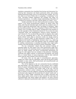 Translation ethics wikified 121
translation communities have benefited from having such discussions live,
archiving their interactions and shared conclusions online; and recently,
leading professional bodies seem to be following their example. The ATA
now states in its Code of Ethics that it is preparing a “commentary” to the
Code, “providing in-depth explanation and examples that reflect our
common experiences […] to enable a deeper understanding of the effects of
our behavior on ourselves, each other, and the industry as a whole’” (n.p.).
Another potentially rich area which professional associations might
explore is the strong non-professional emphasis on shared values and
ideals, rather than the individual rights which codes have tended to stress. It
could be argued that professional codes’ privileging of translators’ rights
has been fairly pointless. The Unesco Translator’s Charter (1963/1994), for
instance, lists a covetable range of ‘rights’ including that of the translator to
own the copyright to all his translations (Section II, 15) or to have his name
‘mentioned clearly and unambiguously whenever his/her translation is
used’ (Section II, 17a), yet almost fifty years after its adoption, those rights
are even less widespread than in 1963. The non-professional stress on
clearly defined values offers an alternative model, one already noted by
Künzli as a positive (2007). In other professions, Frankel (1989, p. 112)
emphasises the benefits of highlighting ‘dominant values’ (e.g., improving
health care for medics). Some such dominant values for translation might
be enabling communication or spreading knowledge; these might inspire
members more than desirable, but almost certainly unattainable, ‘rights’.
The new communities’ shared ethos and continual fostering of
emerging leaders are final aspects from which professionals might learn.
There are already a few mentoring schemes in professional translation. That
these are hugely popular and always oversubscribed demonstrates the
hunger for such support from new members of the profession. Embedding
mentoring and support schemes in professional development, and seeing
this as a normal feature of career progression, could be done relatively
easily using the online methods of the non-professionals.
Of course, there are also gaps in non-professional approaches,
notably the evident scope for exploitation, abuse and driving down quality
standards in some sectors. Both professionals and non-professionals can
learn from the other approach.
This will be important as the new communities become established
and long-running, with huge databases of past resources and a complex
history to master, making participation more intimidating for new members
(“newbies”). Many questions merit further study in this area. Will the
communities continue to attract volunteers in sufficient numbers and be
able to continue to provide supportive mentoring and leadership? Do non-
professional codes support the oft-mooted idea of a shared ‘model code’ or
meta-code of ethics? Might volunteering lead to higher motivation and,
hence, higher quality levels, at least in some contexts? On what topics do
non-professionals seek ethical support and guidance? Are these concerns
reflected or addressed in professional codes; and if not, would professionals
 
