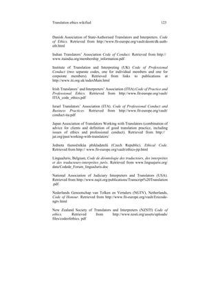 Translation ethics wikified 123
Danish Association of State-Authorised Translators and Interpreters. Code
of Ethics. Retrieved from http://www.fit-europe.org/vault/deont/dk-auth-
eth.html
Indian Translators’ Association Code of Conduct. Retrieved from http://
www.itaindia.org/membership_information.pdf
Institute of Translation and Interpreting (UK) Code of Professional
Conduct (two separate codes, one for individual members and one for
corporate members). Retrieved from links to publications at
http://www.iti.org.uk/indexMain.html
Irish Translators’ and Interpreters’ Association (ITIA).Code of Practice and
Professional Ethics. Retrieved from http://www.fit-europe.org/vault/
ITIA_code_ethics.pdf
Israel Translators’ Association (ITA). Code of Professional Conduct and
Business Practices. Retrieved from http://www.fit-europe.org/vault/
conduct-ita.pdf
Japan Association of Translators Working with Translators (combination of
advice for clients and definition of good translation practice, including
issues of ethics and professional conduct). Retrieved from http://
jat.org/past/working-with-translators/
Jednota tlumočníkůa překladatelů (Czech Republic). Ethical Code.
Retrieved from http:// www.fit-europe.org/vault/ethics-jtp.html
LinguaJuris, Belgium, Code de déontologie des traducteurs, des interprètes
et des traducteurs-interprètes jurés. Retrieved from www.linguajuris.org/
data/Codede_Forum_linguaJuris.doc
National Association of Judiciary Interpreters and Translators (USA).
Retrieved from http://www.najit.org/publications/Transcript%20Translation
.pdf
Nederlands Genootschap van Tolken en Vertalers (NGTV), Netherlands,
Code of Honour. Retrieved from http://www.fit-europe.org/vault/Erecode-
ngtv.html
New Zealand Society of Translators and Interpreters (NZSTI) Code of
ethics. Retrieved from http://www.nzsti.org/assets/uploads/
files/codeofethics. pdf
 
