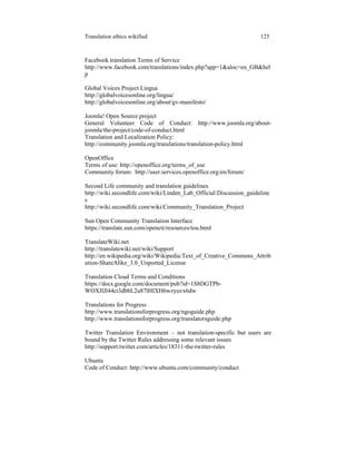 Translation ethics wikified 125
Facebook translation Terms of Service
http://www.facebook.com/translations/index.php?app=1&aloc=en_GB&hel
p
Global Voices Project Lingua
http://globalvoicesonline.org/lingua/
http://globalvoicesonline.org/about/gv-manifesto/
Joomla! Open Source project
General Volunteer Code of Conduct: http://www.joomla.org/about-
joomla/the-project/code-of-conduct.html
Translation and Localization Policy:
http://community.joomla.org/translations/translation-policy.html
OpenOffice
Terms of use: http://openoffice.org/terms_of_use
Community forum: http://user.services.openoffice.org/en/forum/
Second Life community and translation guidelines
http://wiki.secondlife.com/wiki/Linden_Lab_Official:Discussion_guideline
s
http://wiki.secondlife.com/wiki/Community_Translation_Project
Sun Open Community Translation Interface
https://translate.sun.com/opencti/resources/tou.html
TranslateWiki.net
http://translatewiki.net/wiki/Support
http://en.wikipedia.org/wiki/Wikipedia:Text_of_Creative_Commons_Attrib
ution-ShareAlike_3.0_Unported_License
Translation Cloud Terms and Conditions
https://docs.google.com/document/pub?id=1S8DGTPb-
WOXJlJl44ct3dbbL2u87lHIXH6wzyuvx6dw
Translations for Progress
http://www.translationsforprogress.org/ngoguide.php
http://www.translationsforprogress.org/translatorsguide.php
Twitter Translation Environment – not translation-specific but users are
bound by the Twitter Rules addressing some relevant issues
http://support.twitter.com/articles/18311-the-twitter-rules
Ubuntu
Code of Conduct: http://www.ubuntu.com/community/conduct
 