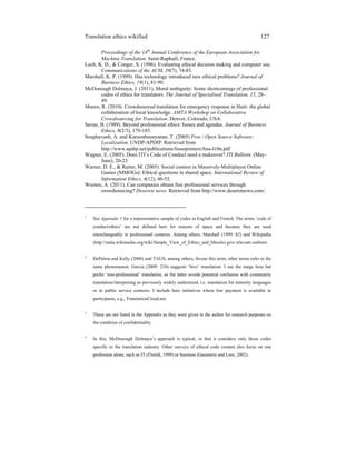 Translation ethics wikified 127
Proceedings of the 14th
Annual Conference of the European Association for
Machine Translation. Saint-Raphaël, France.
Loch, K. D., & Conger, S. (1996). Evaluating ethical decision making and computer use.
Communications of the ACM, 39(7), 74-83.
Marshall, K. P. (1999). Has technology introduced new ethical problems? Journal of
Business Ethics, 19(1), 81-90.
McDonough Dolmaya, J. (2011). Moral ambiguity: Some shortcomings of professional
codes of ethics for translators. The Journal of Specialised Translation, 15, 28-
49.
Munro, R. (2010). Crowdsourced translation for emergency response in Haiti: the global
collaboration of local knowledge. AMTA Workshop on Collaborative
Crowdsourcing for Translation. Denver, Colorado, USA.
Savan, B. (1989). Beyond professional ethics: Issues and agendas. Journal of Business
Ethics, 8(2/3), 179-185.
Souphavanh, A. and Karoonboonyanan, T. (2005) Free / Open Source Software:
Localization. UNDP-APDIP. Retrieved from
http://www.apdip.net/publications/fosseprimers/foss-l10n.pdf
Wagner, E. (2005). Does ITI’s Code of Conduct need a makeover? ITI Bulletin, (May-
June), 20-23.
Warner, D. E., & Raiter, M. (2005). Social context in Massively-Multiplayer Online
Games (MMOGs): Ethical questions in shared space. International Review of
Information Ethics, 4(12), 46-52.
Wooten, A. (2011). Can companies obtain free professional services through
crowdsourcing? Deserets news. Retrieved from http://www.deseretnews.com/.
_____________________________
1
See Appendix 1 for a representative sample of codes in English and French. The terms ‘code of
conduct/ethics’ are not defined here for reasons of space and because they are used
interchangeably in professional contexts. Among others, Marshall (1999: 82) and Wikipedia
(http://meta.wikimedia.org/wiki/Simple_View_of_Ethics_and_Morals) give relevant outlines.
2
DePalma and Kelly (2008) and TAUS, among others, favour this term; other terms refer to the
same phenomenon. Garcia (2009: 210) suggests ‘hive’ translation. I use the range here but
prefer ‘non-professional’ translation, as the latter avoids potential confusion with community
translation/interpreting as previously widely understood, i.e. translation for minority languages
or in public service contexts. I include here initiatives where low payment is available to
participants, e.g., TranslationCloud.net.
3
These are not listed in the Appendix as they were given to the author for research purposes on
the condition of confidentiality.
4
In this, McDonough Dolmaya’s approach is typical, in that it considers only those codes
specific to the translation industry. Other surveys of ethical code content also focus on one
profession alone, such as IT (Floridi, 1999) or business (Gaumnitz and Lere, 2002).
 