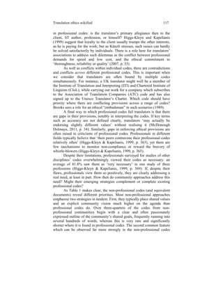 Translation ethics wikified 117
in professional codes: is the translator’s primary allegiance then to the
client, ST author, profession, or himself? Higgs-Kleyn and Kapelianis
(1999) suggest that loyalty to the client usually trumps the other interests,
as he is paying for the work; but as Künzli stresses, such issues can hardly
be solved satisfactorily by individuals. There is a role here for translators’
associations to address such dilemmas as the conflict between professional
demands for speed and low cost, and the ethical commitment to
‘thoroughness, reliability or quality’ (2007, p. 53).
As well as conflicts within individual codes, there are contradictions
and conflicts across different professional codes. This is important when
we consider that translators are often bound by multiple codes
simultaneously. For instance, a UK translator might well be a member of
the Institute of Translation and Interpreting (ITI) and Chartered Institute of
Linguists (CIoL), while carrying out work for a company which subscribes
to the Association of Translation Companies (ATC) code and has also
signed up to the Unesco Translator’s Charter. Which code should have
priority where there are conflicting provisions across a range of codes?
Brooks sees a role for an ethical “ombudsman” in such scenarios (1989).
A final way in which professional codes fail translators is that there
are gaps in their provisions, notably in interpreting the codes. If key terms
such as accuracy are not defined clearly, translators ‘may actually be
endorsing slightly different values’ without realising it (McDonough
Dolmaya, 2011, p. 34). Similarly, gaps in enforcing ethical provisions are
often raised in criticisms of professional codes. Professionals in different
fields typically believe that ‘their peers contravene their professional codes
relatively often’ (Higgs-Kleyn & Kapelianis, 1999, p. 363), yet there are
few mechanisms to monitor non-compliance or reward the bravery of
whistle-blowers (Higgs-Kleyn & Kapelianis, 1999, p. 365).
Despite their limitations, professionals surveyed for studies of other
disciplines’ codes overwhelmingly viewed their codes as necessary: an
average of 81.8% saw them as ‘very necessary’ in one study of three
professions (Higgs-Kleyn & Kapelianis, 1999, p. 369). If, despite their
flaws, professionals view them so positively, they are clearly addressing a
real need, at least in part. How then do community approaches address this
need? Might their emerging strategies complement or complete existing
professional codes?
As Table 1 makes clear, the non-professional codes (and equivalent
documents) reveal different priorities. Most non-professional approaches
emphasise two strategies in tandem. First, they typically place shared values
and an explicit community vision much higher on the agenda than
professional codes do. Over three-quarters of the codes from non-
professional communities begin with a clear and often passionately
expressed outline of the community’s shared goals, frequently running into
several hundreds of words, whereas this is very rare and significantly
shorter where it is found in professional codes. The second common feature
which can be observed far more strongly in the non-professional codes
 