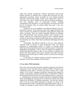 118 Joanna Drugan
might seem initially contradictory. Whereas professional codes barely
mention sanctions if members fail to respect their provisions, the non-
professional equivalents almost invariably list very detailed potential
infractions (from posting images of other users without their consent, to
lying about one’s age or stalking others) and the potential consequences.
The most important issues in professional contexts, including
confidentiality and competence, are still recognised, but much lower down
the list of priorities; they are entirely absent from quite a few non-
professional codes.
Instead, we see a new emphasis on community policing in the non-
professional contexts. The professional codes rarely suggest members have
a duty to monitor one another, but community codes make this explicit and
frame it positively. There was another noticeable difference in emphasis
here, with professional codes stressing members’ duty of loyalty to one
another, while the new communities seemed to have a different implicit
concept of what being community-minded might mean. Loyalty here is to
the community as a whole, rather than to potentially challenging individual
confrères.
Interestingly, this different emphasis in the new codes addresses
criticisms made by ethicists of many professional codes. The crucial
importance of ‘organizational culture’ or ‘climate’ in fostering ethical
behaviour has been repeatedly stressed as a significant gap in existing codes
(Higgs-Kleyn & Kapelianis, 1999, p. 366). In summary, the standard non-
professional approach (insofar as there is one) would be to emphasise the
positive first (stress shared values, play to altruism), then make sure basic
ground rules and monitoring are robustly in place to prevent the seemingly
inevitable abuse.
A case study of a leading community translation approach can now
help draw out how these strategies work in practice.
4. Case study: FOSS localisation
One of the most successful community translation endeavours has been the
localisation of Free and Open Source Software (FOSS). Volunteers have
collaborated online both to develop and localise software into a large
number of the world’s languages, particularly targeting those spoken by
millions in developing countries with little access to standard ICT. FOSS is
often presented by those involved in its development and use as ethical per
se – challenging the monopolies of software developers, bridging the digital
divide and bringing the communications revolution to millions who would
otherwise be left behind. As Stallman summarises, “The term free software
refers to the social and ethical importance of freedom, as well as to the
practical benefits it brings” (Souphavanh & Karoonboonyanan, 2005, p. 7).
It might be tempting to assume that the FOSS localisation community’s
 