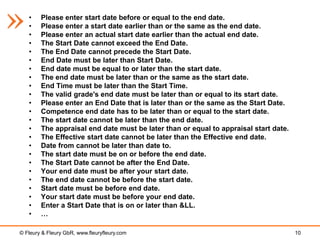 •    Please enter start date before or equal to the end date.
   •    Please enter a start date earlier than or the same as the end date.
   •    Please enter an actual start date earlier than the actual end date.
   •    The Start Date cannot exceed the End Date.
   •    The End Date cannot precede the Start Date.
   •    End Date must be later than Start Date.
   •    End date must be equal to or later than the start date.
   •    The end date must be later than or the same as the start date.
   •    End Time must be later than the Start Time.
   •    The valid grade's end date must be later than or equal to its start date.
   •    Please enter an End Date that is later than or the same as the Start Date.
   •    Competence end date has to be later than or equal to the start date.
   •    The start date cannot be later than the end date.
   •    The appraisal end date must be later than or equal to appraisal start date.
   •    The Effective start date cannot be later than the Effective end date.
   •    Date from cannot be later than date to.
   •    The start date must be on or before the end date.
   •    The Start Date cannot be after the End Date.
   •    Your end date must be after your start date.
   •    The end date cannot be before the start date.
   •    Start date must be before end date.
   •    Your start date must be before your end date.
   •    Enter a Start Date that is on or later than &LL.
   •    …

© Fleury & Fleury GbR, www.fleuryfleury.com                                           10
 