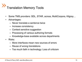 Translation Memory Tools

• Some TMS providers: SDL, STAR, across, MultiCorpora, Kilgray…
• Advantages:
   – Never translate a sentence twice
   – Increase consistency
   – Context sensitive suggestion
   – Processing of various authoring formats
   – Knowledge-base available across departments
• Risks:
   – More interfaces mean new sources of errors
   – Reuse of wrong translations
   – Too much faith in technology: Loss of criticism



© Fleury & Fleury GbR, www.fleuryfleury.com                   15
 
