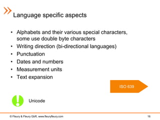 Language specific aspects

• Alphabets and their various special characters,
  some use double byte characters
• Writing direction (bi-directional languages)
• Punctuation
• Dates and numbers
• Measurement units
• Text expansion
                                              ISO 639


               Unicode


© Fleury & Fleury GbR, www.fleuryfleury.com             16
 
