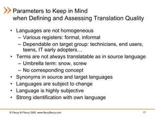 Parameters to Keep in Mind
  when Defining and Assessing Translation Quality

• Languages are not homogeneous
   – Various registers: formal, informal
   – Dependable on target group: technicians, end users,
     teens, IT early adopters…
• Terms are not always translatable as in source language
   – Umbrella term: snow, screw
   – No corresponding concept
• Synonyms in source and target languages
• Languages are subject to change
• Language is highly subjective
• Strong identification with own language

© Fleury & Fleury GbR, www.fleuryfleury.com            17
 