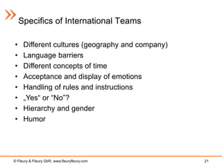 Specifics of International Teams

•    Different cultures (geography and company)
•    Language barriers
•    Different concepts of time
•    Acceptance and display of emotions
•    Handling of rules and instructions
•    „Yes“ or “No”?
•    Hierarchy and gender
•    Humor




© Fleury & Fleury GbR, www.fleuryfleury.com       21
 