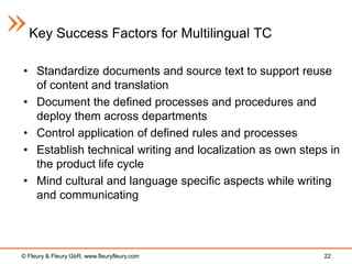 Key Success Factors for Multilingual TC

• Standardize documents and source text to support reuse
  of content and translation
• Document the defined processes and procedures and
  deploy them across departments
• Control application of defined rules and processes
• Establish technical writing and localization as own steps in
  the product life cycle
• Mind cultural and language specific aspects while writing
  and communicating




© Fleury & Fleury GbR, www.fleuryfleury.com               22
 