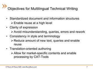 Objectives for Multilingual Technical Writing

• Standardized document and information structures
    Enable reuse at a high level
• Clarity of expression
    Avoid misunderstanding, queries, errors and rework
• Consistency in style and terminology
    Reduce amount of new text, queries and enable
     reuse
• Translation-oriented authoring
    Allow for market-specific contents and enable
     processing by CAT-Tools


© Fleury & Fleury GbR, www.fleuryfleury.com               7
 