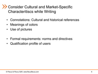 Consider Cultural and Market-Specific
  Characteritiscs while Writing

• Connotations: Cultural and historical references
• Meanings of colors
• Use of pictures

• Formal requirements: norms and directives
• Qualification profile of users




© Fleury & Fleury GbR, www.fleuryfleury.com          8
 