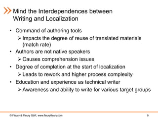 Mind the Interdependences between
  Writing and Localization
• Command of authoring tools
    Impacts the degree of reuse of translated materials
     (match rate)
• Authors are not native speakers
    Causes comprehension issues
• Degree of completion at the start of localization
    Leads to rework and higher process complexity
• Education and experience as technical writer
    Awareness and ability to write for various target groups



© Fleury & Fleury GbR, www.fleuryfleury.com                9
 