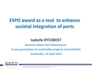 ESPO award as a tool to enhance
societal integration of ports
Isabelle RYCKBOST
Seminar Urban Port Waterfronts
A new generation of sustainable projects and activities
Santander, 14 April 2011
 