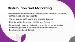 Distribution and Marketing
• Locally distributed in north London school libraries, art cafes,
coffee shops and newsagents
• Via an app on both apple and android devices
• Distributed to the rest of the UK and Europe
• Marketing in local north London schools, on social media
and flyers/posters in cinemas in areas like Finchley,
Borehamwood and Barnet
 