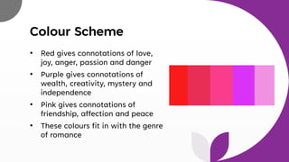 Colour Scheme
• Red gives connotations of love,
joy, anger, passion and danger
• Purple gives connotations of
wealth, creativity, mystery and
independence
• Pink gives connotations of
friendship, affection and peace
• These colours fit in with the genre
of romance
 