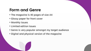 Form and Genre
• The magazine is 40 pages of size A4
• Glossy paper for front cover
• Monthly issues
• Limited edition issues
• Genre is very popular amongst my target audience
• Digital and physical version of the magazine
 