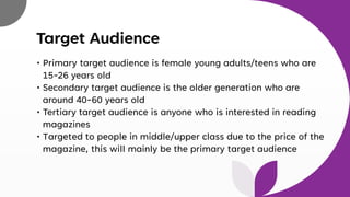 Target Audience
• Primary target audience is female young adults/teens who are
15-26 years old
• Secondary target audience is the older generation who are
around 40-60 years old
• Tertiary target audience is anyone who is interested in reading
magazines
• Targeted to people in middle/upper class due to the price of the
magazine, this will mainly be the primary target audience
 