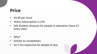 Price
• £5.99 per issue
• Yearly Subscription is £70
• 10% Student discount for people in education (save £7
every year)
• Why?
• Similar to competitors
• Isn't too expensive for people to buy
 