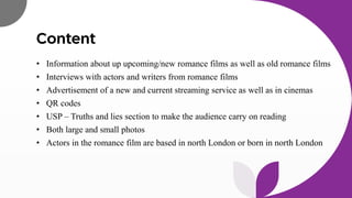 Content
• Information about up upcoming/new romance films as well as old romance films
• Interviews with actors and writers from romance films
• Advertisement of a new and current streaming service as well as in cinemas
• QR codes
• USP – Truths and lies section to make the audience carry on reading
• Both large and small photos
• Actors in the romance film are based in north London or born in north London
 