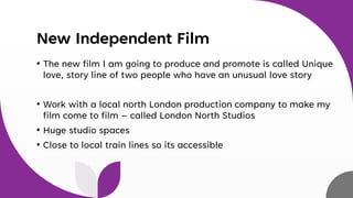 New Independent Film
• The new film I am going to produce and promote is called Unique
love, story line of two people who have an unusual love story
• Work with a local north London production company to make my
film come to film – called London North Studios
• Huge studio spaces
• Close to local train lines so its accessible
 